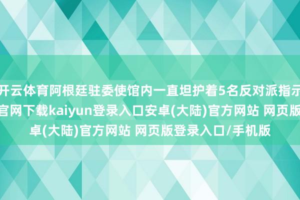 开云体育阿根廷驻委使馆内一直坦护着5名反对派指示东谈主-开云app官网下载kaiyun登录入口安卓(大陆)官方网站 网页版登录入口/手机版