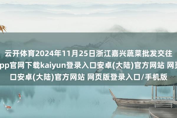 云开体育2024年11月25日浙江嘉兴蔬菜批发交往阛阓价钱行情-开云app官网下载kaiyun登录入口安卓(大陆)官方网站 网页版登录入口/手机版