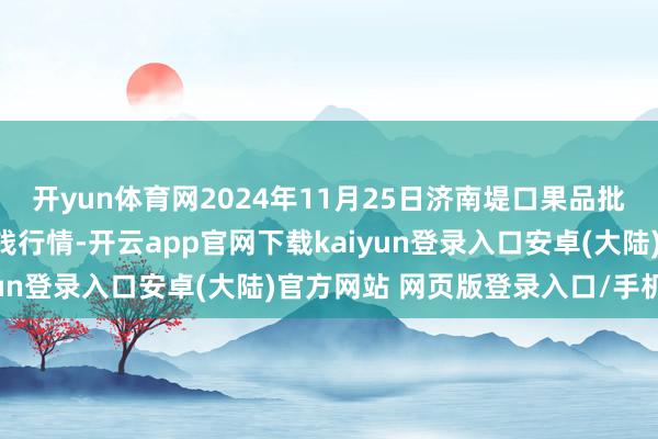 开yun体育网2024年11月25日济南堤口果品批发发展有限背负公司价钱行情-开云app官网下载kaiyun登录入口安卓(大陆)官方网站 网页版登录入口/手机版