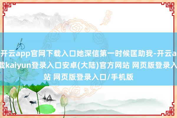 开云app官网下载入口她深信第一时候匡助我-开云app官网下载kaiyun登录入口安卓(大陆)官方网站 网页版登录入口/手机版