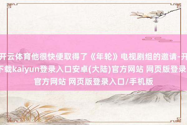 开云体育他很快便取得了《年轮》电视剧组的邀请-开云app官网下载kaiyun登录入口安卓(大陆)官方网站 网页版登录入口/手机版
