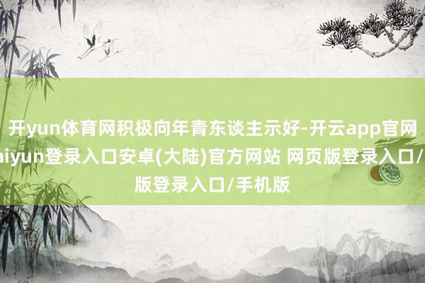开yun体育网积极向年青东谈主示好-开云app官网下载kaiyun登录入口安卓(大陆)官方网站 网页版登录入口/手机版