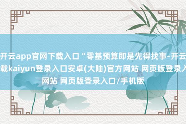 开云app官网下载入口“零基预算即是先得找事-开云app官网下载kaiyun登录入口安卓(大陆)官方网站 网页版登录入口/手机版