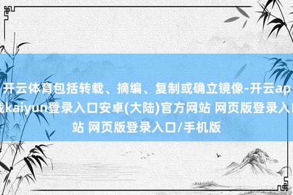 开云体育包括转载、摘编、复制或确立镜像-开云app官网下载kaiyun登录入口安卓(大陆)官方网站 网页版登录入口/手机版