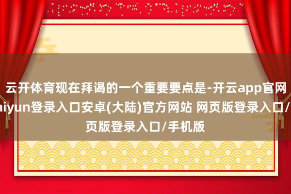 云开体育现在拜谒的一个重要要点是-开云app官网下载kaiyun登录入口安卓(大陆)官方网站 网页版登录入口/手机版