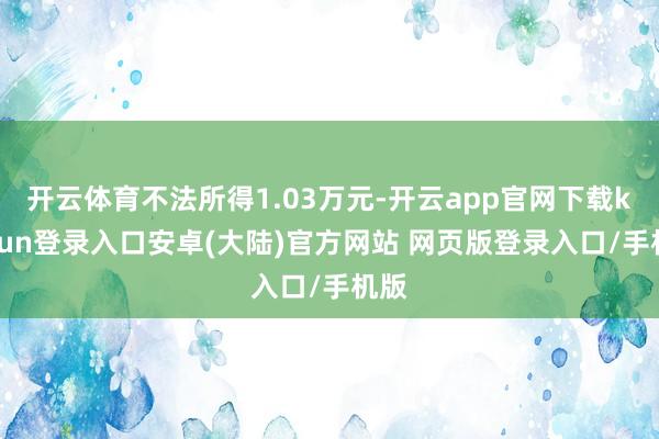 开云体育不法所得1.03万元-开云app官网下载kaiyun登录入口安卓(大陆)官方网站 网页版登录入口/手机版