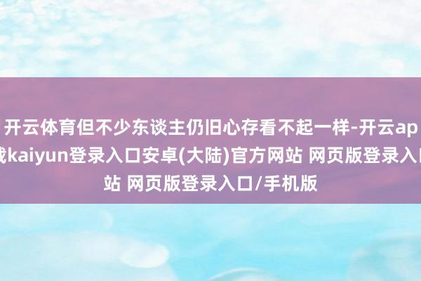 开云体育但不少东谈主仍旧心存看不起一样-开云app官网下载kaiyun登录入口安卓(大陆)官方网站 网页版登录入口/手机版