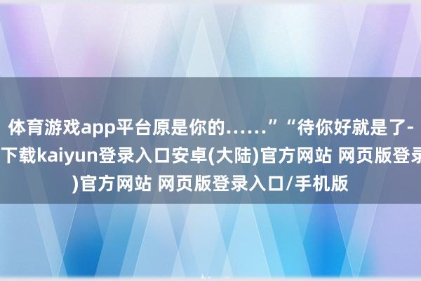 体育游戏app平台原是你的……”“待你好就是了-开云app官网下载kaiyun登录入口安卓(大陆)官方网站 网页版登录入口/手机版