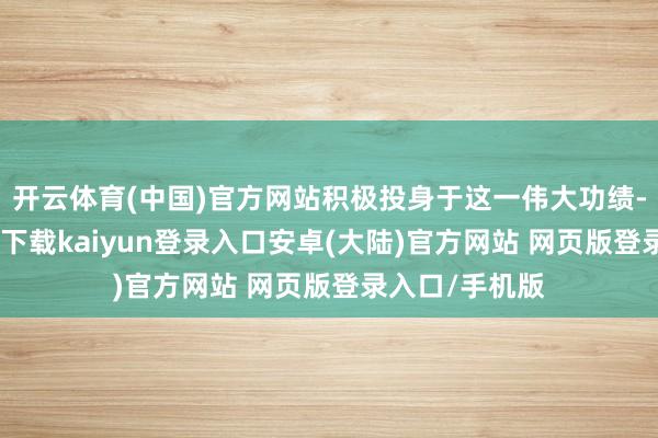 开云体育(中国)官方网站积极投身于这一伟大功绩-开云app官网下载kaiyun登录入口安卓(大陆)官方网站 网页版登录入口/手机版