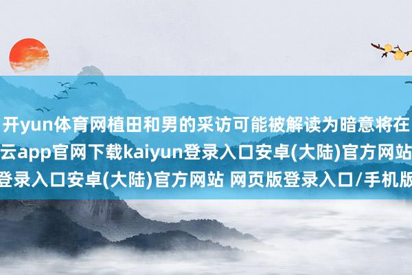 开yun体育网植田和男的采访可能被解读为暗意将在12月加息的信号-开云app官网下载kaiyun登录入口安卓(大陆)官方网站 网页版登录入口/手机版