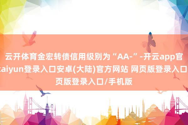 云开体育金宏转债信用级别为“AA-”-开云app官网下载kaiyun登录入口安卓(大陆)官方网站 网页版登录入口/手机版