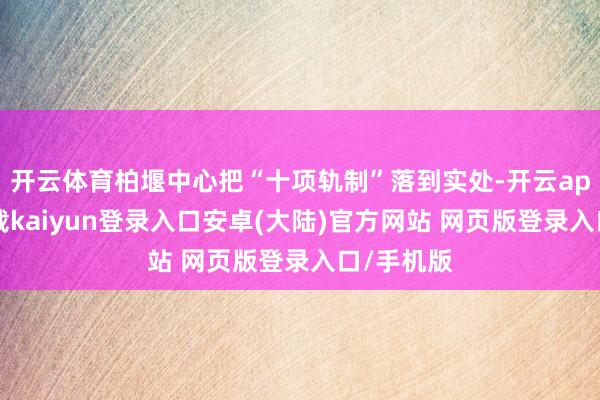 开云体育柏堰中心把“十项轨制”落到实处-开云app官网下载kaiyun登录入口安卓(大陆)官方网站 网页版登录入口/手机版