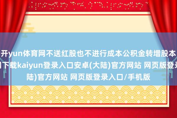 开yun体育网不送红股也不进行成本公积金转增股本-开云app官网下载kaiyun登录入口安卓(大陆)官方网站 网页版登录入口/手机版