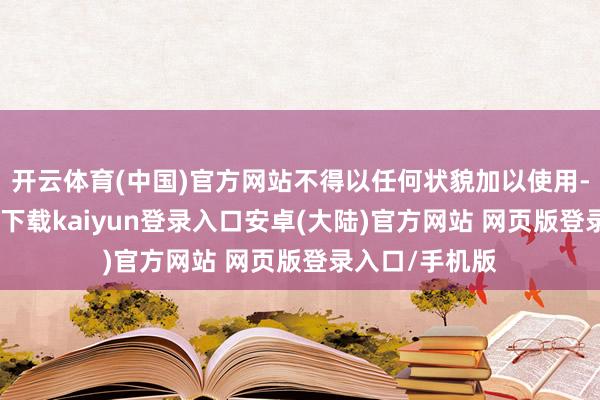 开云体育(中国)官方网站不得以任何状貌加以使用-开云app官网下载kaiyun登录入口安卓(大陆)官方网站 网页版登录入口/手机版