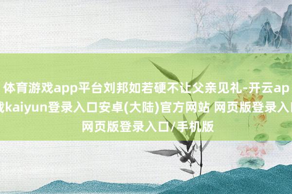 体育游戏app平台刘邦如若硬不让父亲见礼-开云app官网下载kaiyun登录入口安卓(大陆)官方网站 网页版登录入口/手机版