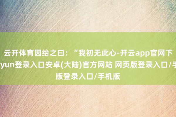 云开体育因绐之曰：“我初无此心-开云app官网下载kaiyun登录入口安卓(大陆)官方网站 网页版登录入口/手机版
