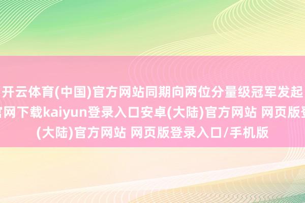 开云体育(中国)官方网站同期向两位分量级冠军发起挑战-开云app官网下载kaiyun登录入口安卓(大陆)官方网站 网页版登录入口/手机版