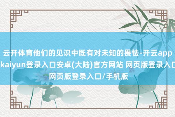 云开体育他们的见识中既有对未知的畏怯-开云app官网下载kaiyun登录入口安卓(大陆)官方网站 网页版登录入口/手机版