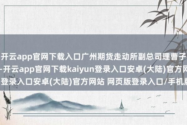 开云app官网下载入口广州期货走动所副总司理曹子海在圆桌论坛上暗意-开云app官网下载kaiyun登录入口安卓(大陆)官方网站 网页版登录入口/手机版