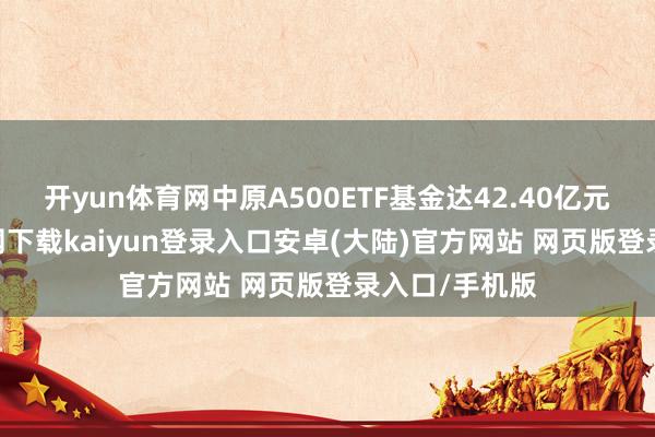 开yun体育网中原A500ETF基金达42.40亿元-开云app官网下载kaiyun登录入口安卓(大陆)官方网站 网页版登录入口/手机版