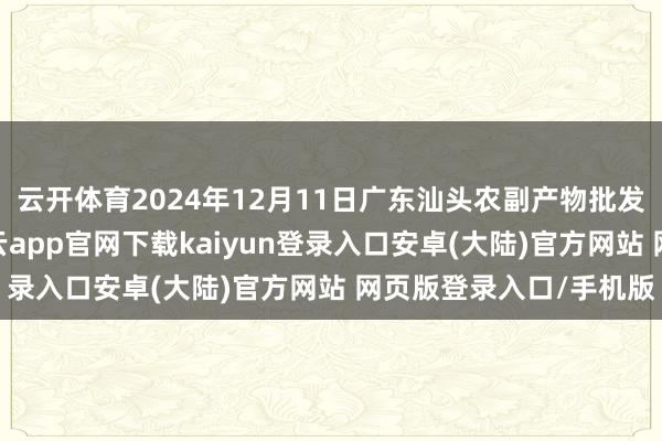 云开体育2024年12月11日广东汕头农副产物批发中心阛阓价钱行情-开云app官网下载kaiyun登录入口安卓(大陆)官方网站 网页版登录入口/手机版