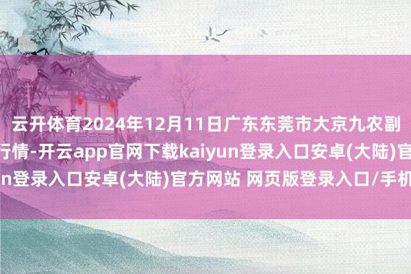 云开体育2024年12月11日广东东莞市大京九农副产物中心批发市集价钱行情-开云app官网下载kaiyun登录入口安卓(大陆)官方网站 网页版登录入口/手机版