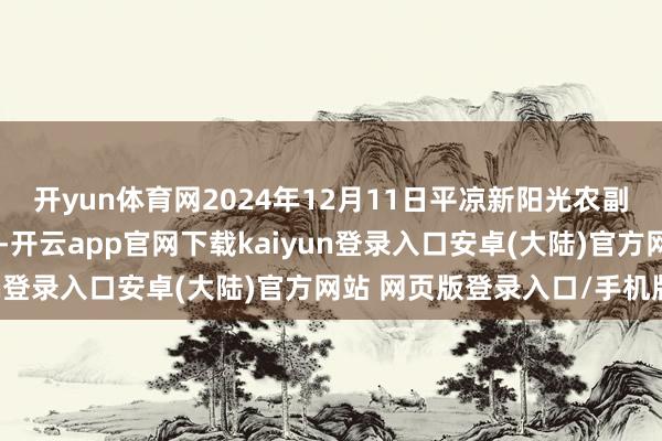 开yun体育网2024年12月11日平凉新阳光农副产物有限公司价钱行情-开云app官网下载kaiyun登录入口安卓(大陆)官方网站 网页版登录入口/手机版