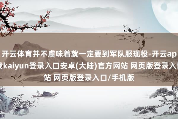 开云体育并不虞味着就一定要到军队服现役-开云app官网下载kaiyun登录入口安卓(大陆)官方网站 网页版登录入口/手机版