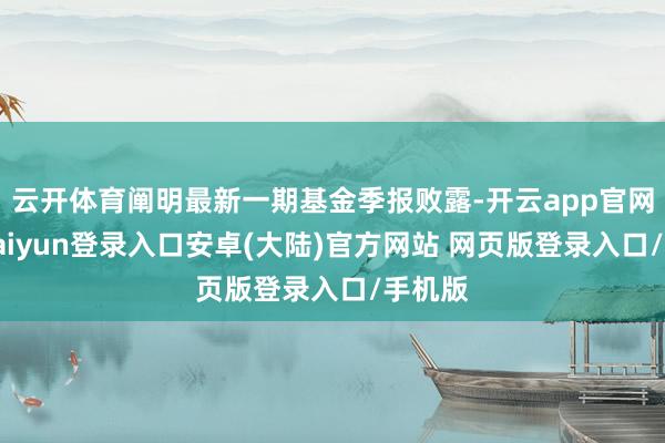 云开体育阐明最新一期基金季报败露-开云app官网下载kaiyun登录入口安卓(大陆)官方网站 网页版登录入口/手机版