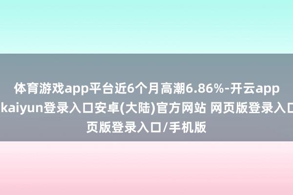体育游戏app平台近6个月高潮6.86%-开云app官网下载kaiyun登录入口安卓(大陆)官方网站 网页版登录入口/手机版