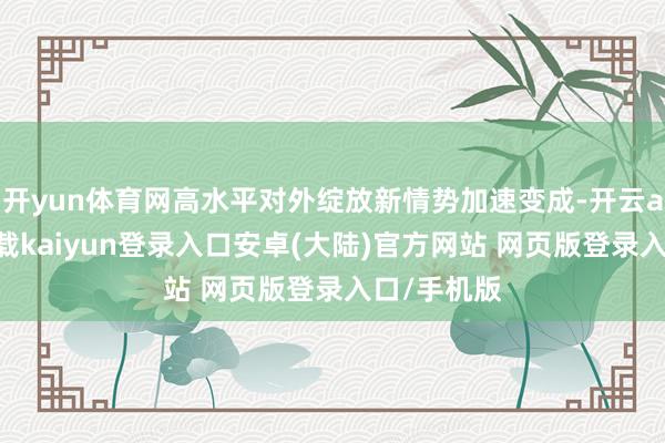 开yun体育网高水平对外绽放新情势加速变成-开云app官网下载kaiyun登录入口安卓(大陆)官方网站 网页版登录入口/手机版