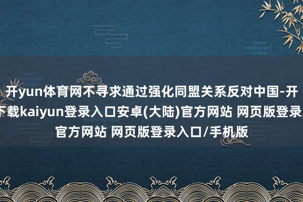 开yun体育网不寻求通过强化同盟关系反对中国-开云app官网下载kaiyun登录入口安卓(大陆)官方网站 网页版登录入口/手机版