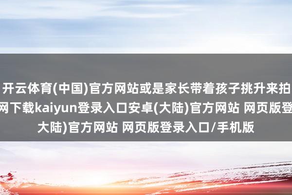 开云体育(中国)官方网站或是家长带着孩子挑升来拍照-开云app官网下载kaiyun登录入口安卓(大陆)官方网站 网页版登录入口/手机版