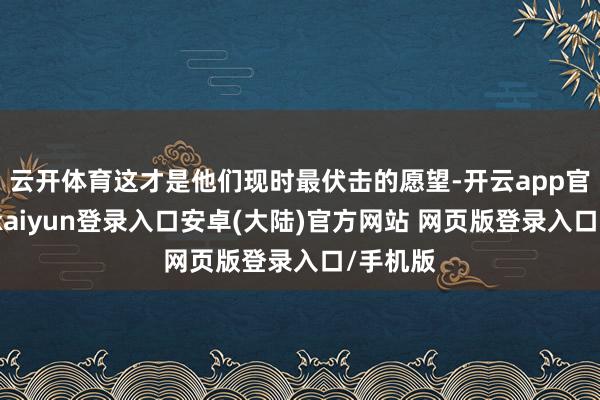 云开体育这才是他们现时最伏击的愿望-开云app官网下载kaiyun登录入口安卓(大陆)官方网站 网页版登录入口/手机版