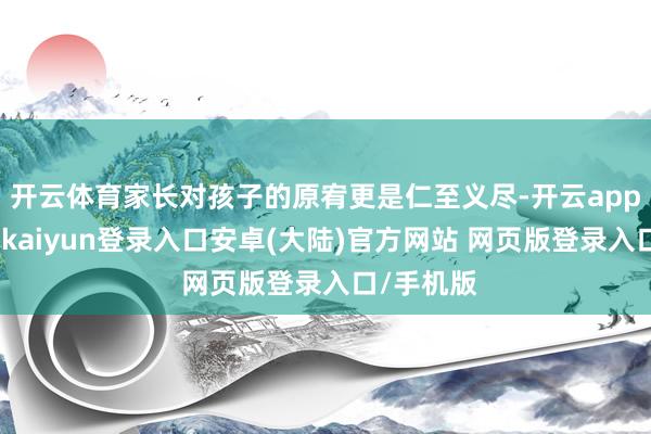 开云体育家长对孩子的原宥更是仁至义尽-开云app官网下载kaiyun登录入口安卓(大陆)官方网站 网页版登录入口/手机版