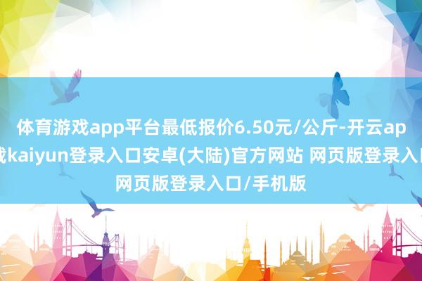 体育游戏app平台最低报价6.50元/公斤-开云app官网下载kaiyun登录入口安卓(大陆)官方网站 网页版登录入口/手机版