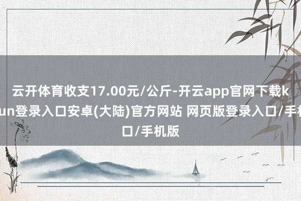 云开体育收支17.00元/公斤-开云app官网下载kaiyun登录入口安卓(大陆)官方网站 网页版登录入口/手机版
