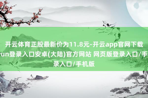 开云体育正股最新价为11.8元-开云app官网下载kaiyun登录入口安卓(大陆)官方网站 网页版登录入口/手机版