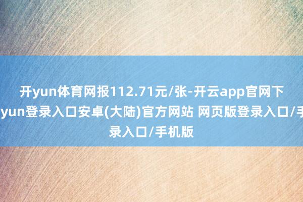 开yun体育网报112.71元/张-开云app官网下载kaiyun登录入口安卓(大陆)官方网站 网页版登录入口/手机版
