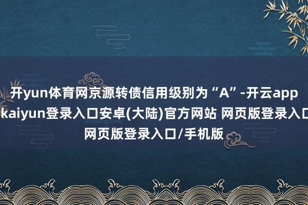 开yun体育网京源转债信用级别为“A”-开云app官网下载kaiyun登录入口安卓(大陆)官方网站 网页版登录入口/手机版