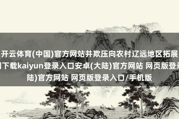 开云体育(中国)官方网站并欺压向农村辽远地区拓展-开云app官网下载kaiyun登录入口安卓(大陆)官方网站 网页版登录入口/手机版