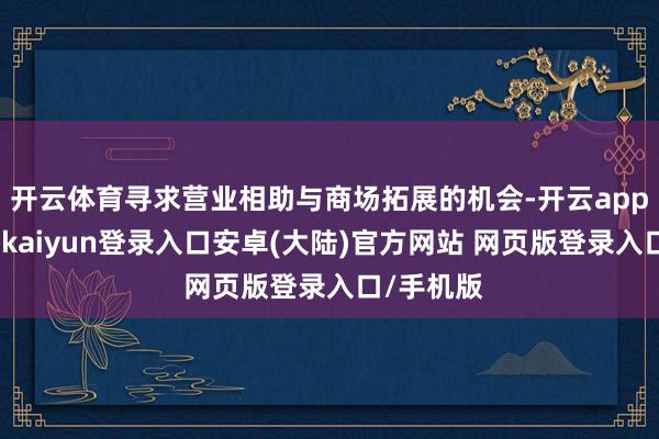 开云体育寻求营业相助与商场拓展的机会-开云app官网下载kaiyun登录入口安卓(大陆)官方网站 网页版登录入口/手机版