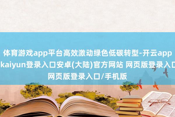 体育游戏app平台高效激动绿色低碳转型-开云app官网下载kaiyun登录入口安卓(大陆)官方网站 网页版登录入口/手机版