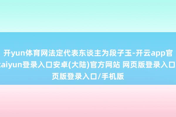 开yun体育网法定代表东谈主为段子玉-开云app官网下载kaiyun登录入口安卓(大陆)官方网站 网页版登录入口/手机版