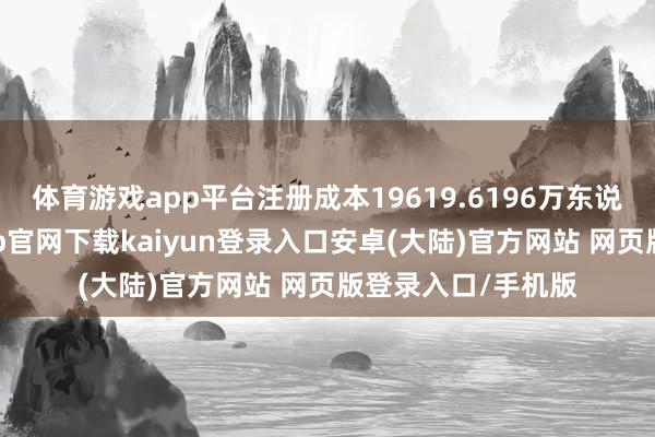 体育游戏app平台注册成本19619.6196万东说念主民币-开云app官网下载kaiyun登录入口安卓(大陆)官方网站 网页版登录入口/手机版