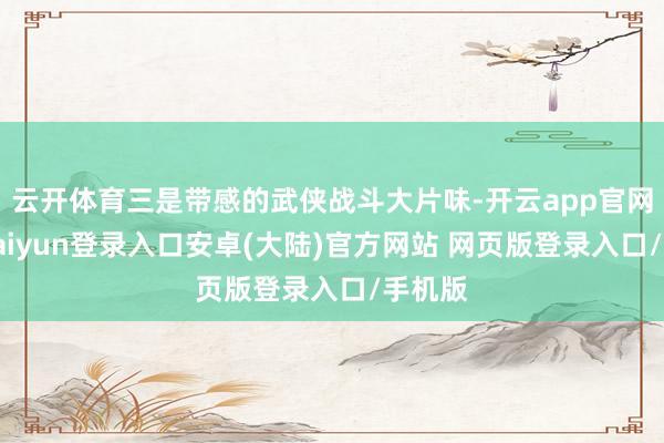 云开体育三是带感的武侠战斗大片味-开云app官网下载kaiyun登录入口安卓(大陆)官方网站 网页版登录入口/手机版