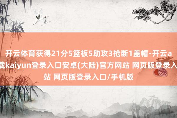 开云体育获得21分5篮板5助攻3抢断1盖帽-开云app官网下载kaiyun登录入口安卓(大陆)官方网站 网页版登录入口/手机版