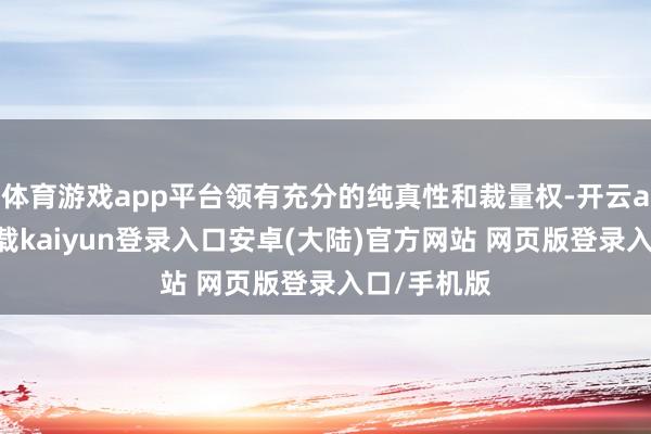 体育游戏app平台领有充分的纯真性和裁量权-开云app官网下载kaiyun登录入口安卓(大陆)官方网站 网页版登录入口/手机版
