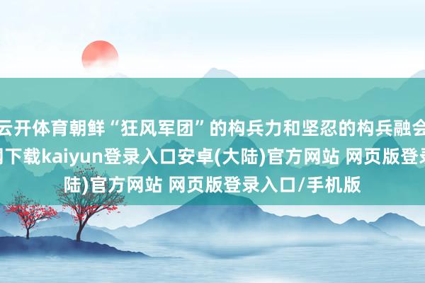 云开体育朝鲜“狂风军团”的构兵力和坚忍的构兵融会-开云app官网下载kaiyun登录入口安卓(大陆)官方网站 网页版登录入口/手机版