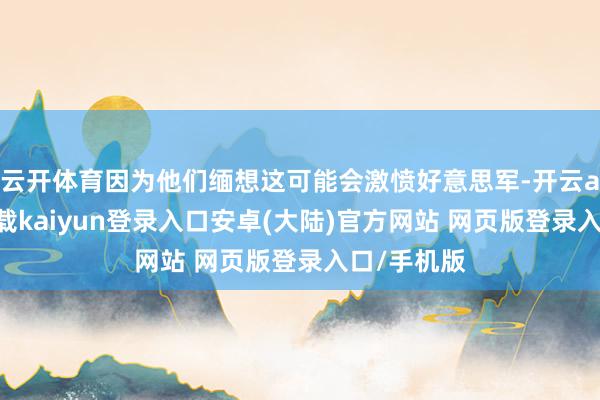 云开体育因为他们缅想这可能会激愤好意思军-开云app官网下载kaiyun登录入口安卓(大陆)官方网站 网页版登录入口/手机版